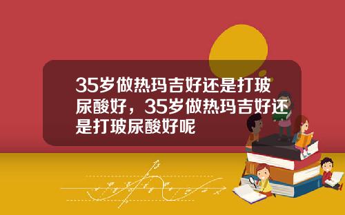 35岁做热玛吉好还是打玻尿酸好，35岁做热玛吉好还是打玻尿酸好呢
