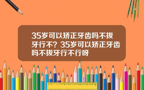 35岁可以矫正牙齿吗不拔牙行不？35岁可以矫正牙齿吗不拔牙行不行呀