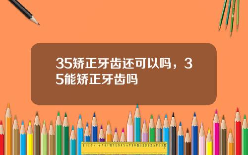 35矫正牙齿还可以吗，35能矫正牙齿吗