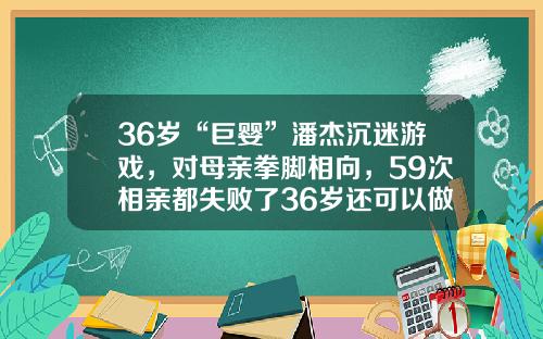 36岁“巨婴”潘杰沉迷游戏，对母亲拳脚相向，59次相亲都失败了36岁还可以做牙齿矫正吗图片