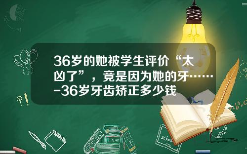 36岁的她被学生评价“太凶了”，竟是因为她的牙……-36岁牙齿矫正多少钱