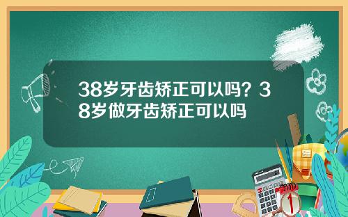 38岁牙齿矫正可以吗？38岁做牙齿矫正可以吗