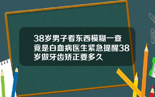 38岁男子看东西模糊一查竟是白血病医生紧急提醒38岁做牙齿矫正要多久