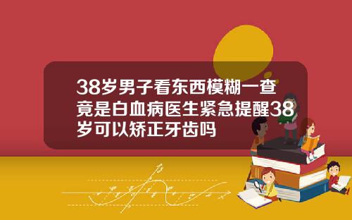 38岁男子看东西模糊一查竟是白血病医生紧急提醒38岁可以矫正牙齿吗