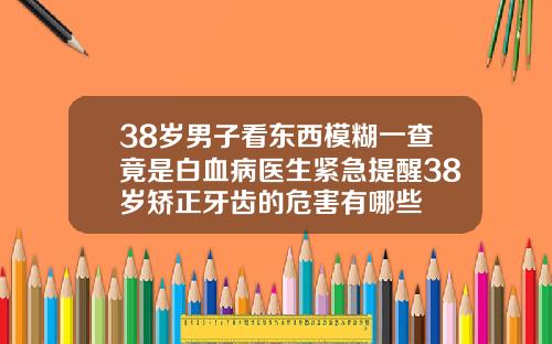 38岁男子看东西模糊一查竟是白血病医生紧急提醒38岁矫正牙齿的危害有哪些