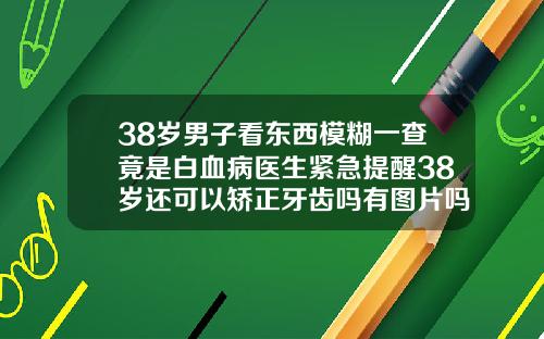 38岁男子看东西模糊一查竟是白血病医生紧急提醒38岁还可以矫正牙齿吗有图片吗视频