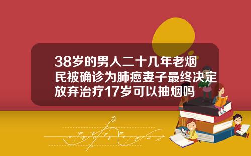 38岁的男人二十几年老烟民被确诊为肺癌妻子最终决定放弃治疗17岁可以抽烟吗
