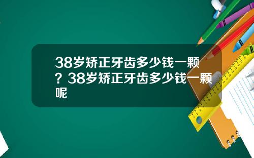 38岁矫正牙齿多少钱一颗？38岁矫正牙齿多少钱一颗呢