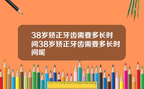 38岁矫正牙齿需要多长时间38岁矫正牙齿需要多长时间呢