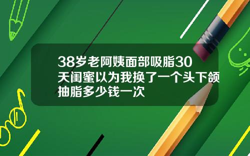 38岁老阿姨面部吸脂30天闺蜜以为我换了一个头下颌抽脂多少钱一次