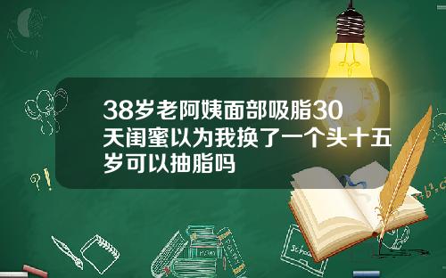 38岁老阿姨面部吸脂30天闺蜜以为我换了一个头十五岁可以抽脂吗
