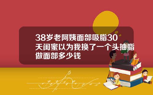 38岁老阿姨面部吸脂30天闺蜜以为我换了一个头抽脂做面部多少钱