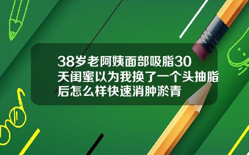 38岁老阿姨面部吸脂30天闺蜜以为我换了一个头抽脂后怎么样快速消肿淤青