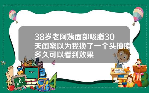 38岁老阿姨面部吸脂30天闺蜜以为我换了一个头抽脂多久可以看到效果