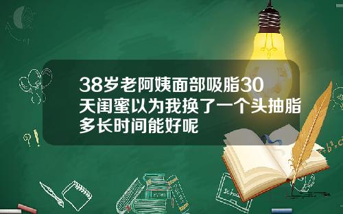 38岁老阿姨面部吸脂30天闺蜜以为我换了一个头抽脂多长时间能好呢