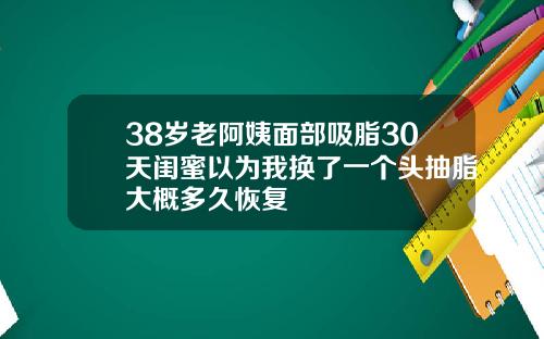 38岁老阿姨面部吸脂30天闺蜜以为我换了一个头抽脂大概多久恢复