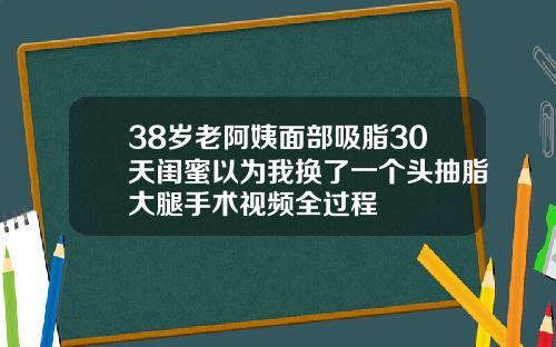 38岁老阿姨面部吸脂30天闺蜜以为我换了一个头抽脂大腿手术视频全过程