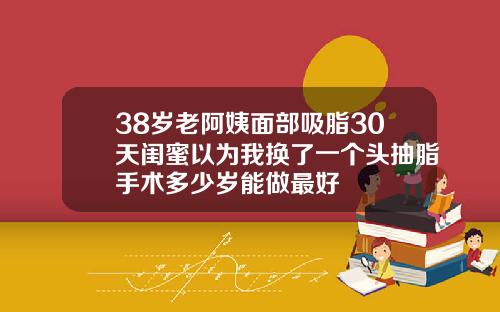38岁老阿姨面部吸脂30天闺蜜以为我换了一个头抽脂手术多少岁能做最好