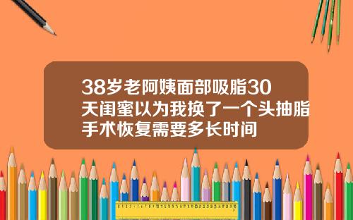 38岁老阿姨面部吸脂30天闺蜜以为我换了一个头抽脂手术恢复需要多长时间