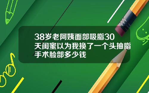 38岁老阿姨面部吸脂30天闺蜜以为我换了一个头抽脂手术脸部多少钱