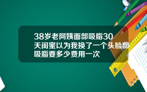 38岁老阿姨面部吸脂30天闺蜜以为我换了一个头脸部吸脂要多少费用一次