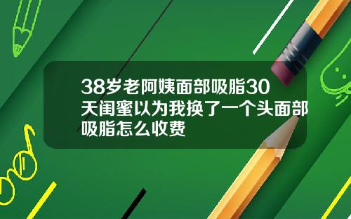 38岁老阿姨面部吸脂30天闺蜜以为我换了一个头面部吸脂怎么收费
