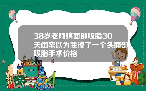 38岁老阿姨面部吸脂30天闺蜜以为我换了一个头面部吸脂手术价格