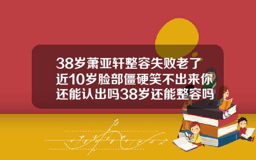 38岁萧亚轩整容失败老了近10岁脸部僵硬笑不出来你还能认出吗38岁还能整容吗