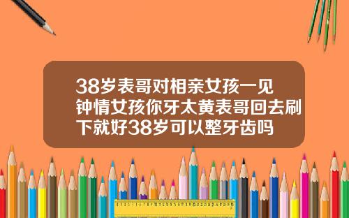 38岁表哥对相亲女孩一见钟情女孩你牙太黄表哥回去刷下就好38岁可以整牙齿吗