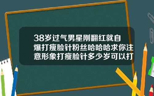 38岁过气男星刚翻红就自爆打瘦脸针粉丝哈哈哈求你注意形象打瘦脸针多少岁可以打
