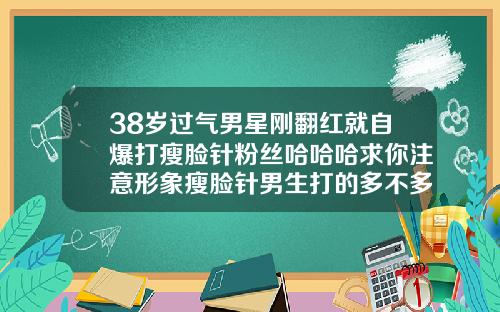 38岁过气男星刚翻红就自爆打瘦脸针粉丝哈哈哈求你注意形象瘦脸针男生打的多不多