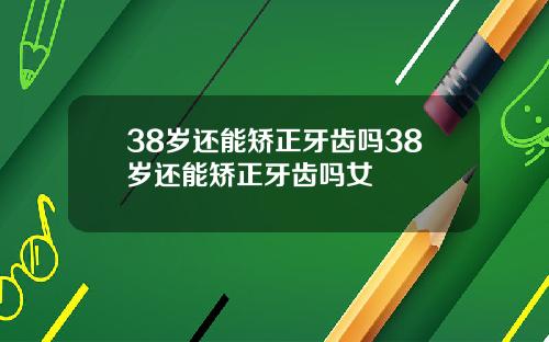 38岁还能矫正牙齿吗38岁还能矫正牙齿吗女
