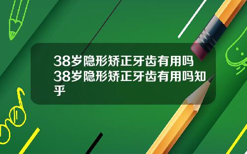 38岁隐形矫正牙齿有用吗38岁隐形矫正牙齿有用吗知乎