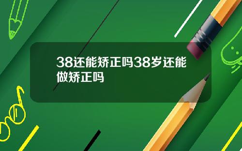 38还能矫正吗38岁还能做矫正吗