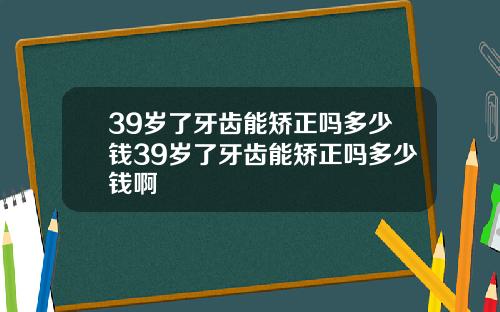 39岁了牙齿能矫正吗多少钱39岁了牙齿能矫正吗多少钱啊
