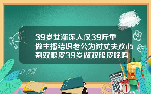 39岁女渐冻人仅39斤重做主播结识老公为讨丈夫欢心割双眼皮39岁做双眼皮晚吗