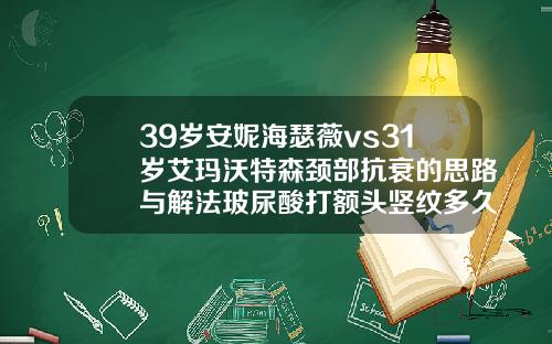 39岁安妮海瑟薇vs31岁艾玛沃特森颈部抗衰的思路与解法玻尿酸打额头竖纹多久消失