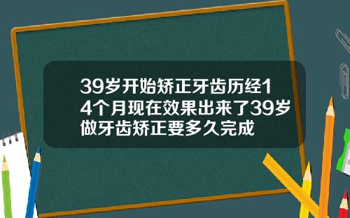 39岁开始矫正牙齿历经14个月现在效果出来了39岁做牙齿矫正要多久完成