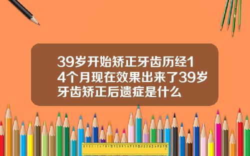 39岁开始矫正牙齿历经14个月现在效果出来了39岁牙齿矫正后遗症是什么