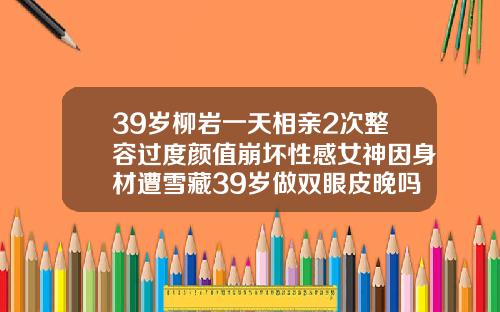 39岁柳岩一天相亲2次整容过度颜值崩坏性感女神因身材遭雪藏39岁做双眼皮晚吗