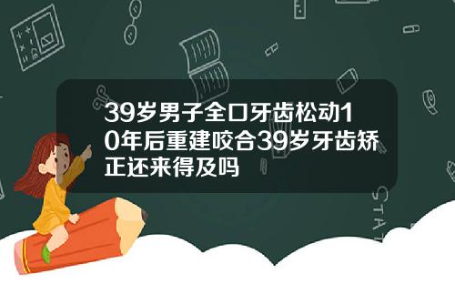39岁男子全口牙齿松动10年后重建咬合39岁牙齿矫正还来得及吗