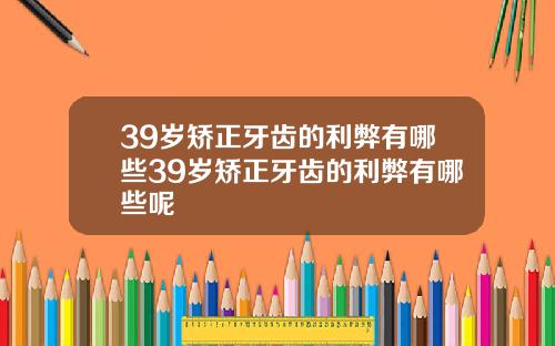 39岁矫正牙齿的利弊有哪些39岁矫正牙齿的利弊有哪些呢