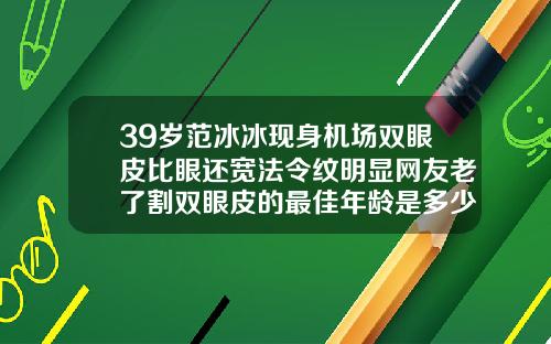 39岁范冰冰现身机场双眼皮比眼还宽法令纹明显网友老了割双眼皮的最佳年龄是多少岁了图片