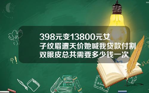 398元变13800元女子纹眉遭天价她喊我贷款付割双眼皮总共需要多少钱一次