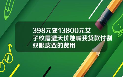 398元变13800元女子纹眉遭天价她喊我贷款付割双眼皮要的费用