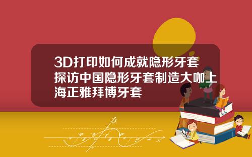 3D打印如何成就隐形牙套探访中国隐形牙套制造大咖上海正雅拜博牙套