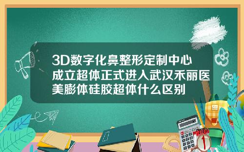 3D数字化鼻整形定制中心成立超体正式进入武汉禾丽医美膨体硅胶超体什么区别