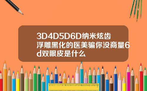 3D4D5D6D纳米炫齿浮雕黑化的医美骗你没商量6d双眼皮是什么