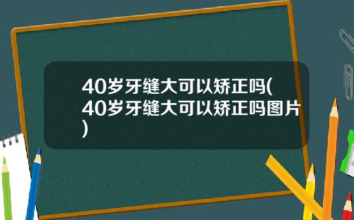 40岁牙缝大可以矫正吗(40岁牙缝大可以矫正吗图片)