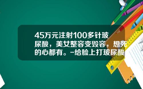 45万元注射100多针玻尿酸，美女整容变毁容，想死的心都有。-给脸上打玻尿酸多少钱